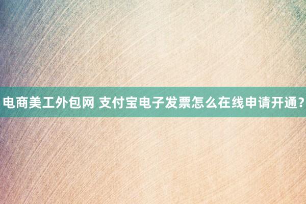 电商美工外包网 支付宝电子发票怎么在线申请开通？