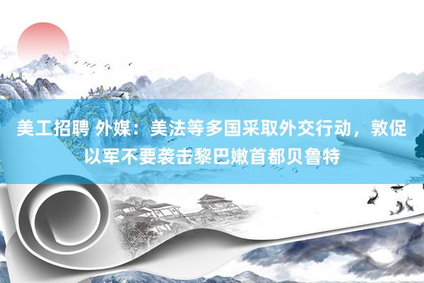 美工招聘 外媒：美法等多国采取外交行动，敦促以军不要袭击黎巴嫩首都贝鲁特