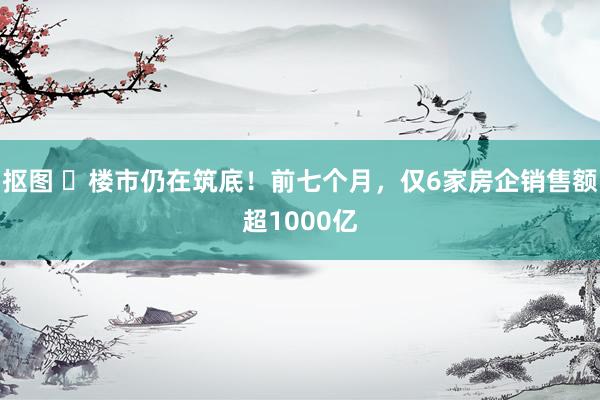 抠图 ​楼市仍在筑底！前七个月，仅6家房企销售额超1000亿