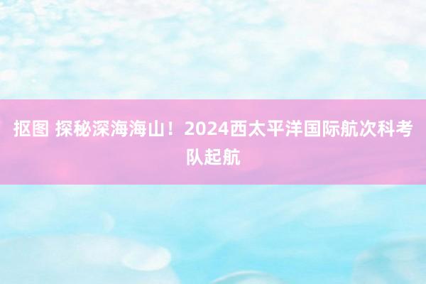 抠图 探秘深海海山！2024西太平洋国际航次科考队起航