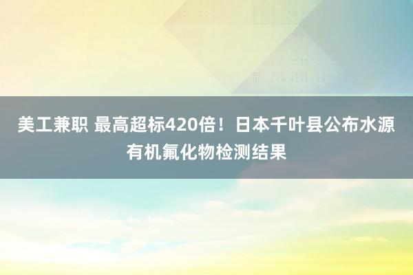 美工兼职 最高超标420倍！日本千叶县公布水源有机氟化物检测结果