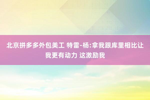 北京拼多多外包美工 特雷-杨:拿我跟库里相比让我更有动力 这激励我