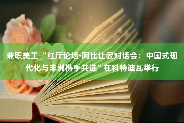 兼职美工 “红厅论坛·阿比让云对话会：中国式现代化与非洲携手共进”在科特迪瓦举行