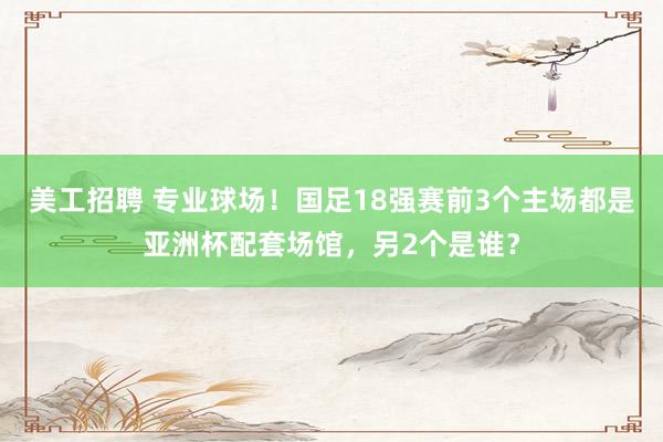 美工招聘 专业球场！国足18强赛前3个主场都是亚洲杯配套场馆，另2个是谁？