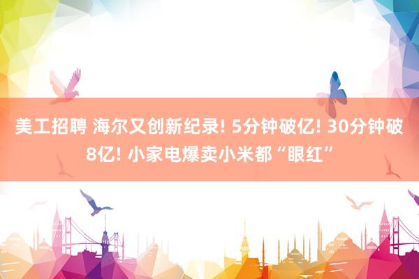 美工招聘 海尔又创新纪录! 5分钟破亿! 30分钟破8亿! 小家电爆卖小米都“眼红”