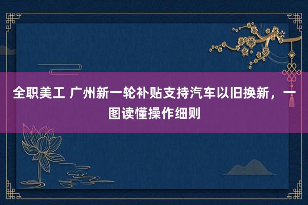 全职美工 广州新一轮补贴支持汽车以旧换新，一图读懂操作细则