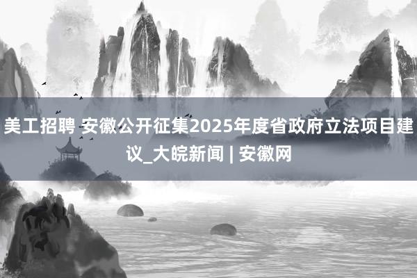 美工招聘 安徽公开征集2025年度省政府立法项目建议_大皖新闻 | 安徽网