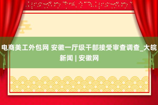 电商美工外包网 安徽一厅级干部接受审查调查_大皖新闻 | 安徽网