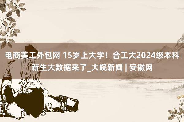 电商美工外包网 15岁上大学！合工大2024级本科新生大数据来了_大皖新闻 | 安徽网