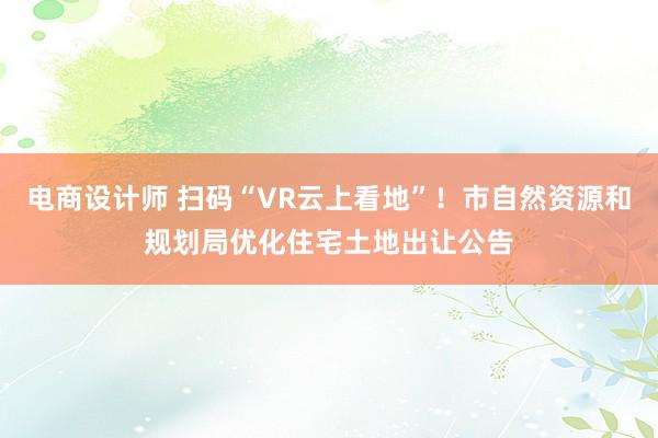 电商设计师 扫码“VR云上看地”！市自然资源和规划局优化住宅土地出让公告