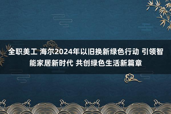 全职美工 海尔2024年以旧换新绿色行动 引领智能家居新时代 共创绿色生活新篇章