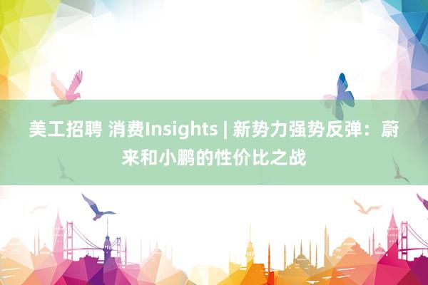 美工招聘 消费Insights | 新势力强势反弹：蔚来和小鹏的性价比之战