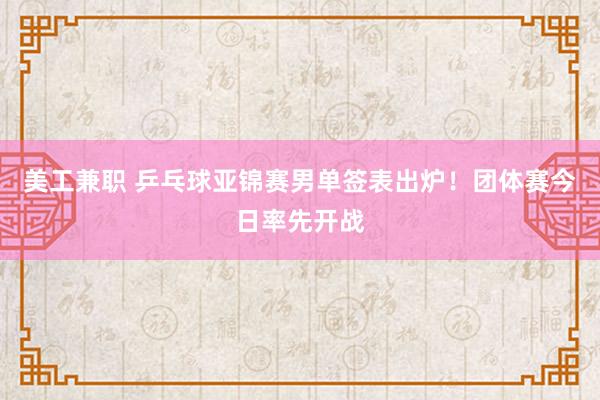 美工兼职 乒乓球亚锦赛男单签表出炉！团体赛今日率先开战