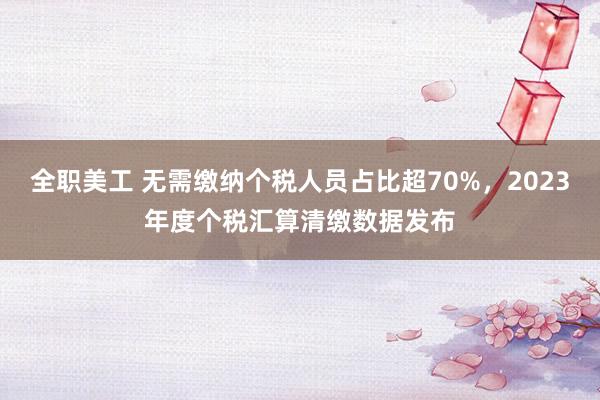 全职美工 无需缴纳个税人员占比超70%，2023年度个税汇算清缴数据发布