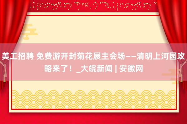 美工招聘 免费游开封菊花展主会场——清明上河园攻略来了！_大皖新闻 | 安徽网