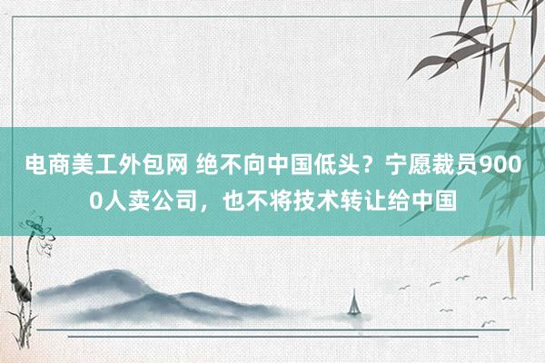 电商美工外包网 绝不向中国低头？宁愿裁员9000人卖公司，也不将技术转让给中国